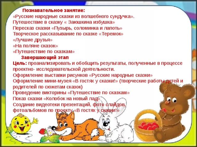  Познавательное занятие:  «Русские народные сказки из волшебного сундучка».  Путешествие в сказку « Заюшкина избушка»  Пересказ сказки «Пузырь, соломинка и лапоть»  Творческое рассказывание по сказке «Теремок»  «Лучшие друзья»   «На поляне сказок»  «Путешествие по сказкам»  Завершающий этап  Цель:  проанализировать и обобщить результаты, полученные в процессе проектно- исследовательской деятельности.   Оформление выставки рисунков «Русские народные сказки»  Оформление мини-музея «В гостях у сказки!» (творческие работы детей и родителей по сюжетам сказок)  Проведение викторины «Путешествие по сказкам»  Показ сказки «Колобок на новый лад»  Создание видеотеки презентаций, фото слайдов, фотоальбомов по проекту «В гостях у сказки!»            