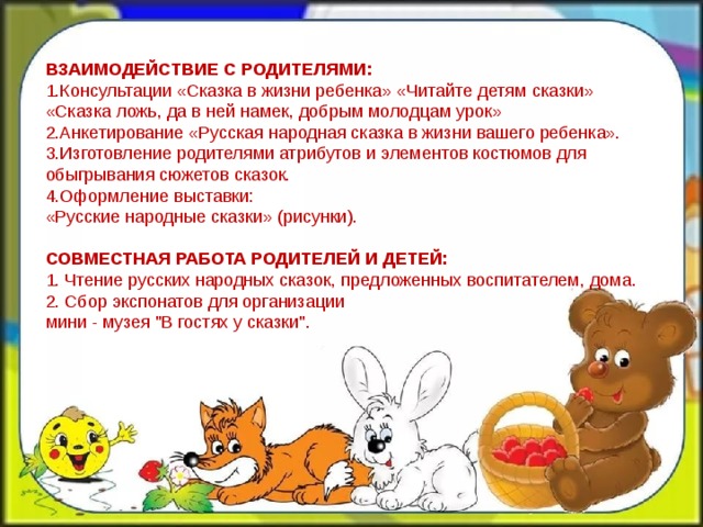  ВЗАИМОДЕЙСТВИЕ С РОДИТЕЛЯМИ:  1.Консультации «Сказка в жизни ребенка» «Читайте детям сказки»  «Сказка ложь, да в ней намек, добрым молодцам урок»  2.Анкетирование «Русская народная сказка в жизни вашего ребенка».  3.Изготовление родителями атрибутов и элементов костюмов для обыгрывания сюжетов сказок.  4.Оформление выставки:   «Русские народные сказки» (рисунки). СОВМЕСТНАЯ РАБОТА РОДИТЕЛЕЙ И ДЕТЕЙ:  1. Чтение русских народных сказок, предложенных воспитателем, дома.  2. Сбор экспонатов для организации мини - музея 