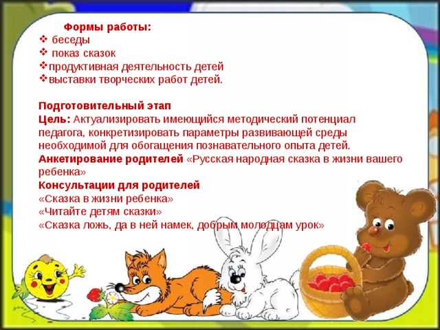  Формы работы:  беседы  показ сказок продуктивная деятельность детей выставки творческих работ детей. Подготовительный этап   Цель:  Актуализировать имеющийся методический потенциал педагога, конкретизировать параметры развивающей среды необходимой для обогащения познавательного опыта детей.  Анкетирование родителей  «Русская народная сказка в жизни вашего ребенка»   Консультации для родителей  «Сказка в жизни ребенка»  «Читайте детям сказки»  «Сказка ложь, да в ней намек, добрым молодцам урок»          