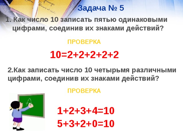 Задача № 5 1. Как число 10 записать пятью одинаковыми цифрами, соединив их знаками действий? ПРОВЕРКА 10=2+2+2+2+2 2.Как записать число 10 четырьмя различными цифрами, соединив их знаками действий?  ПРОВЕРКА 1+2+3+4=10 5+3+2+0=10