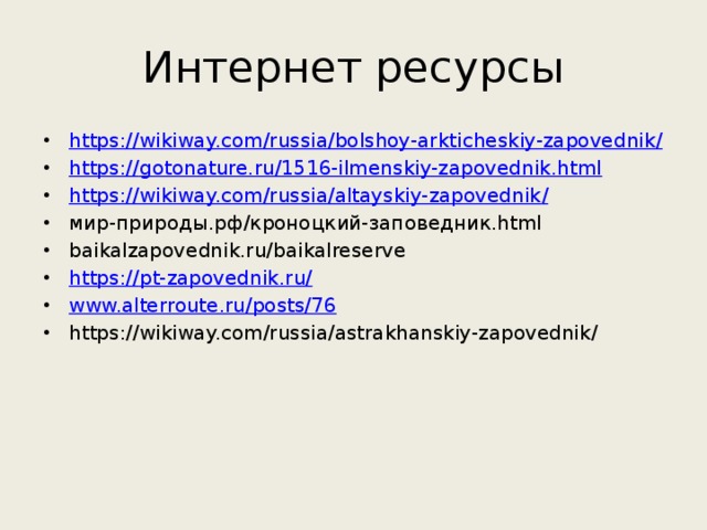 Интернет ресурсы https://wikiway.com/russia/bolshoy-arkticheskiy-zapovednik / https:// gotonature.ru/1516-ilmenskiy-zapovednik.html https://wikiway.com/russia/altayskiy-zapovednik / мир-природы.рф/кроноцкий-заповедник.html baikalzapovednik.ru/baikalreserve https:// pt-zapovednik.ru/ www.alterroute.ru/posts/76 https://wikiway.com/russia/astrakhanskiy-zapovednik/ 