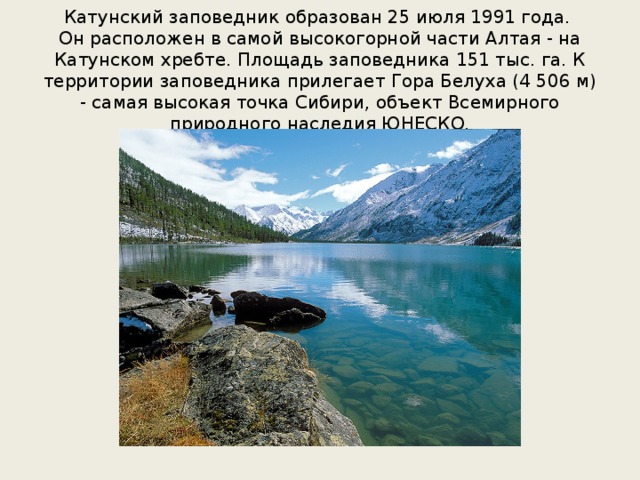 Катунский заповедник образован 25 июля 1991 года.  Он расположен в самой высокогорной части Алтая - на Катунском хребте. Площадь заповедника 151 тыс. га. К территории заповедника прилегает Гора Белуха (4 506 м) - самая высокая точка Сибири, объект Всемирного природного наследия ЮНЕСКО. 
