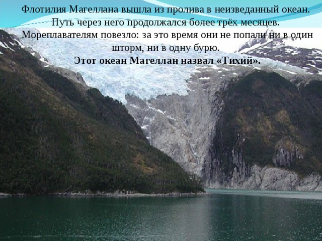 Флотилия Магеллана вышла из пролива в неизведанный океан.  Путь через него продолжался более трёх месяцев. Мореплавателям повезло: за это время они не попали ни в один шторм, ни в одну бурю.  Этот океан Магеллан назвал «Тихий». 