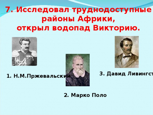 7. Исследовал труднодоступные  районы Африки, открыл водопад Викторию. 3. Давид Ливингстон  1. Н.М.Пржевальский 2. Марко Поло 