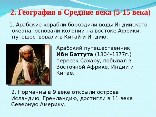 2. География в Средние века (5-15 века)  1. Арабские корабли бороздили воды Индийского океана, основали колонии на востоке Африки, путешествовали в Китай и Индию. Арабский путешественник Ибн Баттута (1304-1377г.) пересек Сахару, побывал в Восточной Африке, Индии и Китае. 2. Норманны в 9 веке открыли острова Исландию, Гренландию, достигли в 11 веке Северную Америку. 