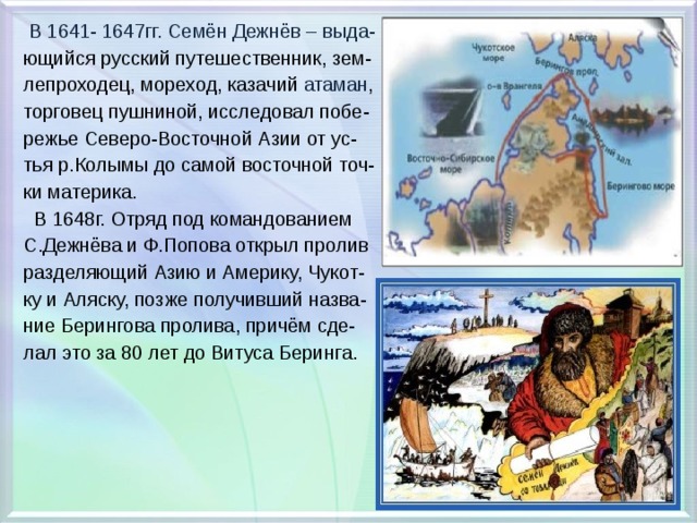  В 1641- 1647гг. Семён Дежнёв – выда- ющийся русский путешественник, зем- лепроходец, мореход, казачий атаман , торговец пушниной, исследовал побе- режье Северо-Восточной Азии от ус- тья р.Колымы до самой восточной точ- ки материка.  В 1648г. Отряд под командованием С.Дежнёва и Ф.Попова открыл пролив разделяющий Азию и Америку, Чукот- ку и Аляску, позже получивший назва- ние Берингова пролива, причём сде- лал это за 80 лет до Витуса Беринга. 