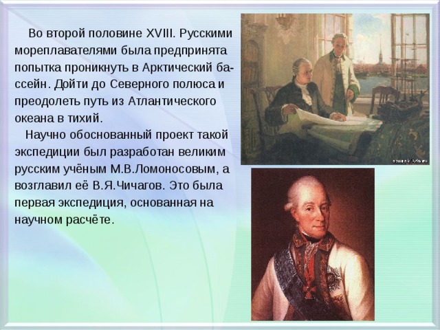  Во второй половине XVIII. Русскими мореплавателями была предпринята попытка проникнуть в Арктический ба- ссейн. Дойти до Северного полюса и преодолеть путь из Атлантического океана в тихий.  Научно обоснованный проект такой экспедиции был разработан великим русским учёным М.В.Ломоносовым, а возглавил её В.Я.Чичагов. Это была первая экспедиция, основанная на научном расчёте. 