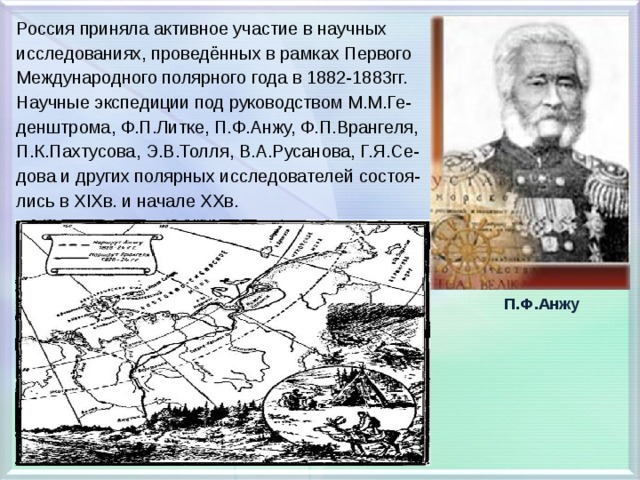 Россия приняла активное участие в научных исследованиях, проведённых в рамках Первого Международного полярного года в 1882-1883гг. Научные экспедиции под руководством М.М.Ге- денштрома, Ф.П.Литке, П.Ф.Анжу, Ф.П.Врангеля, П.К.Пахтусова, Э.В.Толля, В.А.Русанова, Г.Я.Се- дова и других полярных исследователей состоя- лись в XIXв. и начале XXв.  П.Ф.Анжу 