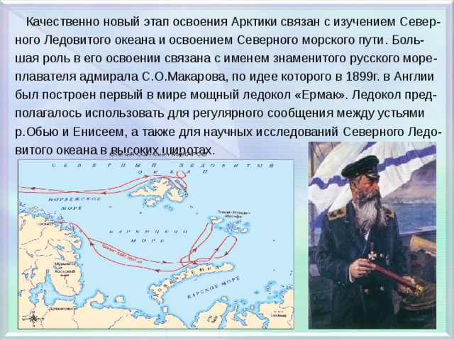  Качественно новый этап освоения Арктики связан с изучением Север- ного Ледовитого океана и освоением Северного морского пути. Боль- шая роль в его освоении связана с именем знаменитого русского море- плавателя адмирала С.О.Макарова, по идее которого в 1899г. в Англии был построен первый в мире мощный ледокол «Ермак». Ледокол пред- полагалось использовать для регулярного сообщения между устьями р.Обью и Енисеем, а также для научных исследований Северного Ледо- витого океана в высоких широтах. 