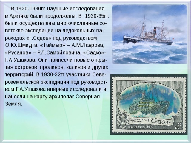  В 1920-1930гг. научные исследования в Арктике были продолжены. В 1930-35гг. были осуществлены многочисленные со- ветские экспедиции на ледокольных па- роходах «Г.Седов» под руководством О.Ю.Шмидта, «Таймыр» – А.М.Лаврова, «Русанов» – Р.Л.Самойловича, «Садко»- Г.А.Ушакова. Они принесли новые откры- тия островов, проливов, заливов и других территорий. В 1930-32гг участники Севе- роземельской экспедиции под руководст- вом Г.А.Ушакова впервые исследовали и нанесли на карту архипелаг Северная Земля. 