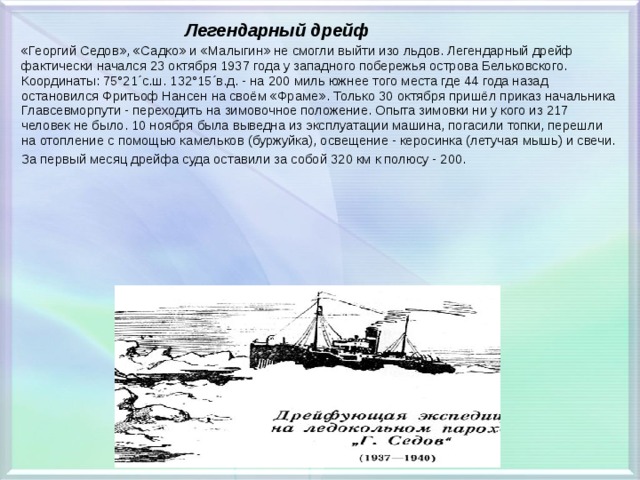  Легендарный дрейф «Георгий Седов», «Садко» и «Малыгин» не смогли выйти изо льдов. Легендарный дрейф фактически начался 23 октября 1937 года у западного побережья острова Бельковского. Координаты: 75°21´с.ш. 132°15´в.д. - на 200 миль южнее того места где 44 года назад остановился Фритьоф Нансен на своём «Фраме». Только 30 октября пришёл приказ начальника Главсевморпути - переходить на зимовочное положение. Опыта зимовки ни у кого из 217 человек не было. 10 ноября была выведна из эксплуатации машина, погасили топки, перешли на отопление с помощью камельков (буржуйка), освещение - керосинка (летучая мышь) и свечи. За первый месяц дрейфа суда оставили за собой 320 км к полюсу - 200. 