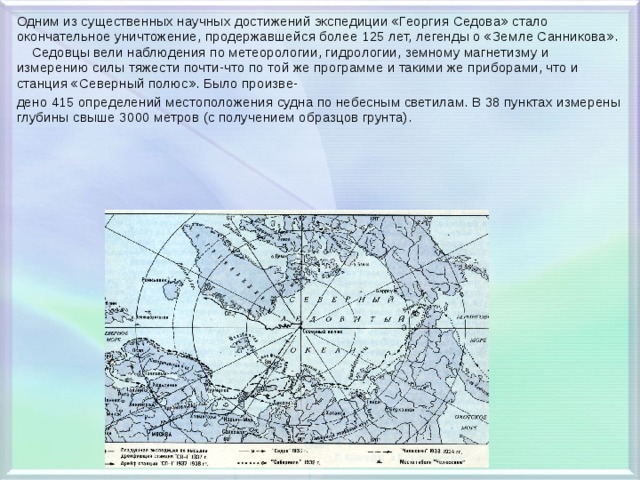 Одним из существенных научных достижений экспедиции «Георгия Седова» стало окончательное уничтожение, продержавшейся более 125 лет, легенды о «Земле Санникова».  Седовцы вели наблюдения по метеорологии, гидрологии, земному магнетизму и измерению силы тяжести почти-что по той же программе и такими же приборами, что и станция «Северный полюс». Было произве- дено 415 определений местоположения судна по небесным светилам. В 38 пунктах измерены глубины свыше 3000 метров (с получением образцов грунта). 