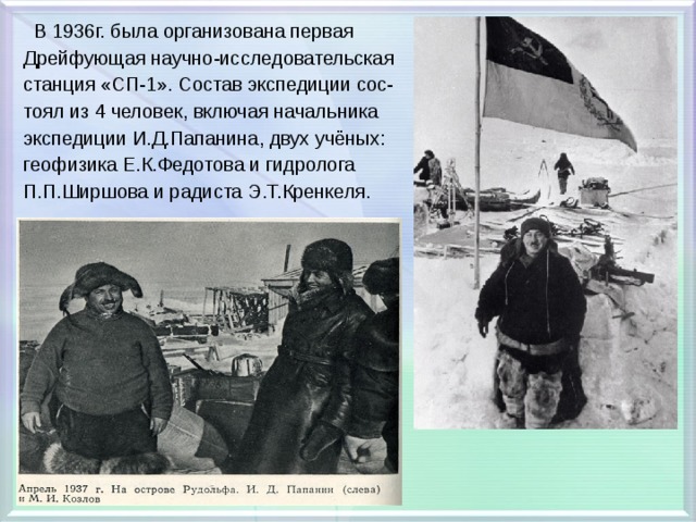  В 1936г. была организована первая Дрейфующая научно-исследовательская станция «СП-1». Состав экспедиции сос- тоял из 4 человек, включая начальника экспедиции И.Д.Папанина, двух учёных: геофизика Е.К.Федотова и гидролога П.П.Ширшова и радиста Э.Т.Кренкеля. 