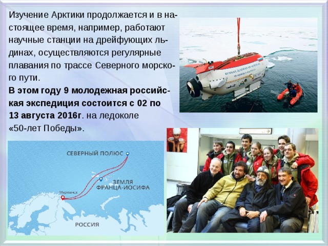 Изучение Арктики продолжается и в на- стоящее время, например, работают научные станции на дрейфующих ль- динах, осуществляются регулярные плавания по трассе Северного морско- го пути. В этом году 9 молодежная российс- кая экспедиция состоится с 02 по 13 августа 2016г . на ледоколе «50-лет Победы». 