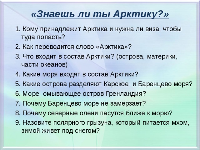 « Знаешь ли ты Арктику?» 1. Кому принадлежит Арктика и нужна ли виза, чтобы туда попасть? 2. Как переводится слово «Арктика»? 3. Что входит в состав Арктики? (острова, материки, части океанов) 4. Какие моря входят в состав Арктики? 5. Какие острова разделяют Карское и Баренцево моря? 6. Море, омывающее остров Гренландия? 7. Почему Баренцево море не замерзает? 8. Почему северные олени пасутся ближе к морю? 9. Назовите полярного грызуна, который питается мхом, зимой живет под снегом? 1. Кому принадлежит Арктика и нужна ли виза, чтобы туда попасть? 2. Как переводится слово «Арктика»? 3. Что входит в состав Арктики? (острова, материки, части океанов) 4. Какие моря входят в состав Арктики? 5. Какие острова разделяют Карское и Баренцево моря? 6. Море, омывающее остров Гренландия? 7. Почему Баренцево море не замерзает? 8. Почему северные олени пасутся ближе к морю? 9. Назовите полярного грызуна, который питается мхом, зимой живет под снегом?   