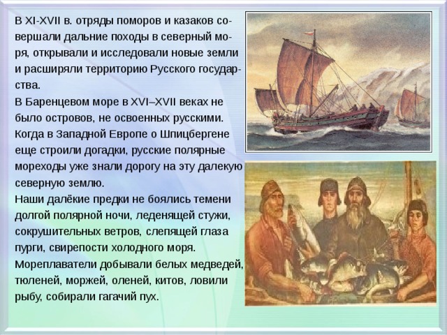 В XI-XVII в. отряды поморов и казаков со- вершали дальние походы в северный мо- ря, открывали и исследовали новые земли и расширяли территорию Русского государ- ства. В Баренцевом море в XVІ–XVІІ веках не было островов, не освоенных русскими. Когда в Западной Европе о Шпицбергене еще строили догадки, русские полярные мореходы уже знали дорогу на эту далекую северную землю. Наши далёкие предки не боялись темени долгой полярной ночи, леденящей стужи, сокрушительных ветров, слепящей глаза пурги, свирепости холодного моря. Мореплаватели добывали белых медведей, тюленей, моржей, оленей, китов, ловили рыбу, собирали гагачий пух. 