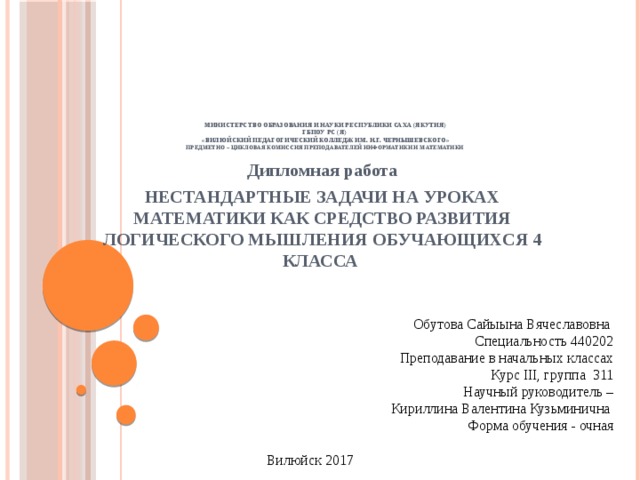               Министерство образования и науки Республики Саха (Якутия)  ГБПОУ РС (Я)  «Вилюйский педагогический колледж им. Н.Г. Чернышевского»  Предметно – цикловая комиссия преподавателей информатики и математики    Дипломная работа НЕСТАНДАРТНЫЕ ЗАДАЧИ НА УРОКАХ МАТЕМАТИКИ КАК СРЕДСТВО РАЗВИТИЯ ЛОГИЧЕСКОГО МЫШЛЕНИЯ ОБУЧАЮЩИХСЯ 4 КЛАССА   Обутова Сайыына Вячеславовна Специальность 440202 Преподавание в начальных классах Курс III, группа 311 Научный руководитель – Кириллина Валентина Кузьминична Форма обучения - очная   Вилюйск 2017 