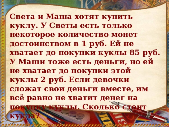Света и Маша хотят купить куклу. У Светы есть только некоторое количество монет достоинством в 1 руб. Ей не хватает до покупки куклы 85 руб. У Маши тоже есть деньги, но ей не хватает до покупки этой куклы 2 руб. Если девочки сложат свои деньги вместе, им всё равно не хватит денег на покупку куклы. Сколько стоит кукла? 