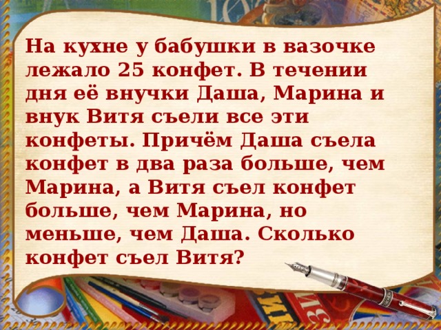 На кухне у бабушки в вазочке лежало 25 конфет. В течении дня её внучки Даша, Марина и внук Витя съели все эти конфеты. Причём Даша съела конфет в два раза больше, чем Марина, а Витя съел конфет больше, чем Maрина, но меньше, чем Даша. Сколько конфет съел Витя? 