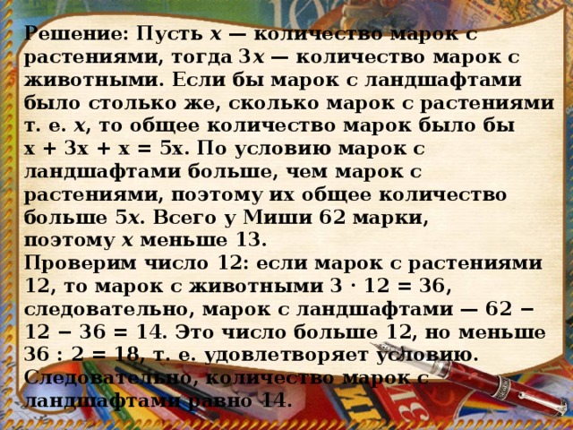 Решение: Пусть  х  — количество марок с растениями, тогда 3 х  — количество марок с животными. Если бы марок с ландшафтами было столько же, сколько марок с растениями т. е.  x , то общее количество марок было бы х + 3х + х = 5x. По условию марок с ландшафтами больше, чем марок с растениями, поэтому их общее количество больше 5 x . Всего у Миши 62 марки, поэтому  x  меньше 13. Проверим число 12: если марок с растениями 12, то марок с животными 3 · 12 = 36, следовательно, марок с ландшафтами — 62 − 12 − 36 = 14. Это число больше 12, но меньше 36 : 2 = 18, т. е. удовлетворяет условию. Следовательно, количество марок с ландшафтами равно 14. 
