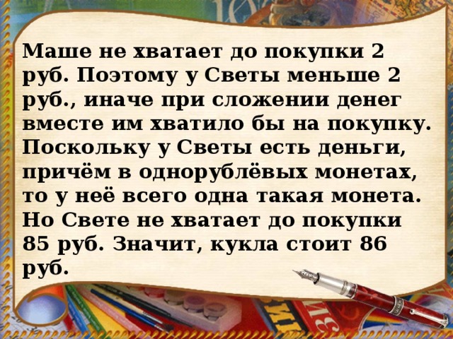 Маше не хватает до покупки 2 руб. Поэтому у Светы меньше 2 руб., иначе при сложении денег вместе им хватило бы на покупку. Поскольку у Светы есть деньги, причём в однорублёвых монетах, то у неё всего одна такая монета. Но Свете не хватает до покупки 85 руб. Значит, кукла стоит 86 руб. 