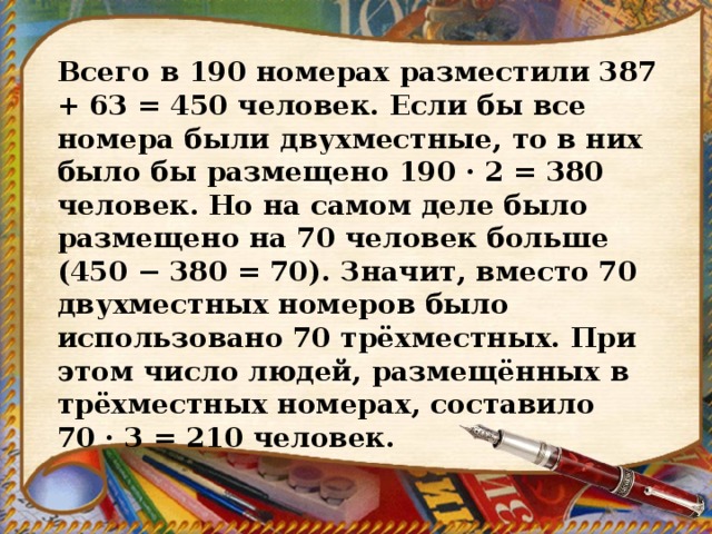 Всего в 190 номерах разместили 387 + 63 = 450 человек. Если бы все номера были двухместные, то в них было бы размещено 190 · 2 = 380 человек. Но на самом деле было размещено на 70 человек больше (450 − 380 = 70). Значит, вместо 70 двухместных номеров было использовано 70 трёхместных. При этом число людей, размещённых в трёхместных номерах, составило 70 · 3 = 210 человек. 