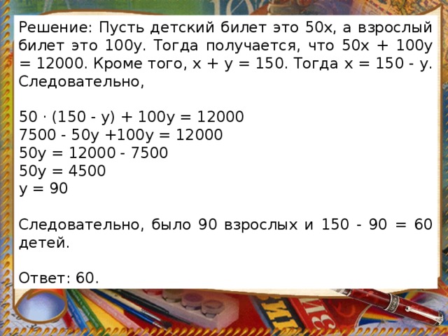 Решение: Пусть детский билет это 50х, а взрослый билет это 100у. Тогда получается, что 50х + 100у = 12000. Кроме того, x + y = 150. Тогда х = 150 - y. Следовательно,   50 · (150 - y) + 100y = 12000 7500 - 50y +100y = 12000 50y = 12000 - 7500 50y = 4500 y = 90   Следовательно, было 90 взрослых и 150 - 90 = 60 детей.   Ответ: 60. 