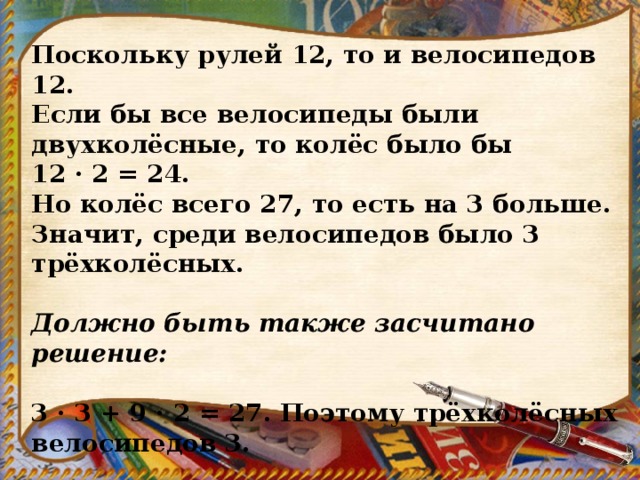 Поскольку рулей 12, то и велосипедов 12. Если бы все велосипеды были двухколёсные, то колёс было бы 12 · 2 = 24. Но колёс всего 27, то есть на 3 больше. Значит, среди велосипедов было 3 трёхколёсных.   Должно быть также засчитано решение:   3 · 3 + 9 · 2 = 27. Поэтому трёхколёсных велосипедов 3. 