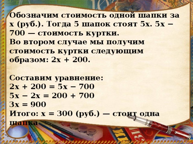 Обозначим стоимость одной шапки за x (руб.). Тогда 5 шапок стоят 5x. 5x − 700 — стоимость куртки. Во втором случае мы получим стоимость куртки следующим образом: 2x + 200.   Составим уравнение: 2х + 200 = 5х − 700 5х − 2х = 200 + 700 3х = 900 Итого: х = 300 (руб.) — стоит одна шапка 