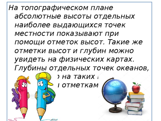 На топографическом плане абсолютные высоты отдельных наиболее выдающихся точек местности показывают при помощи отметок высот. Такие же отметки высот и глубин можно увидеть на физических картах. Глубины отдельных точек океанов, морей, озер на таких картах обозначены отметками глубин. 