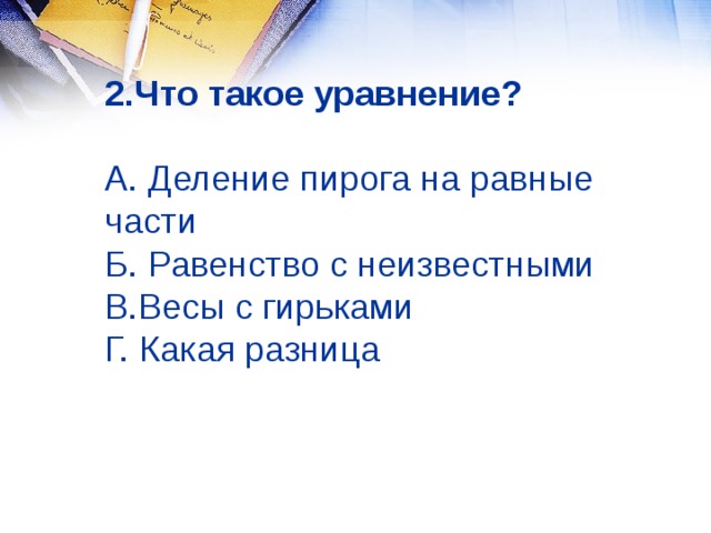 2.Что такое уравнение?    А. Деление пирога на равные части  Б. Равенство с неизвестными  В.Весы с гирьками  Г. Какая разница 
