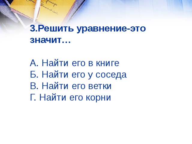3.Решить уравнение-это значит…   А. Найти его в книге  Б. Найти его у соседа  В. Найти его ветки  Г. Найти его корни 