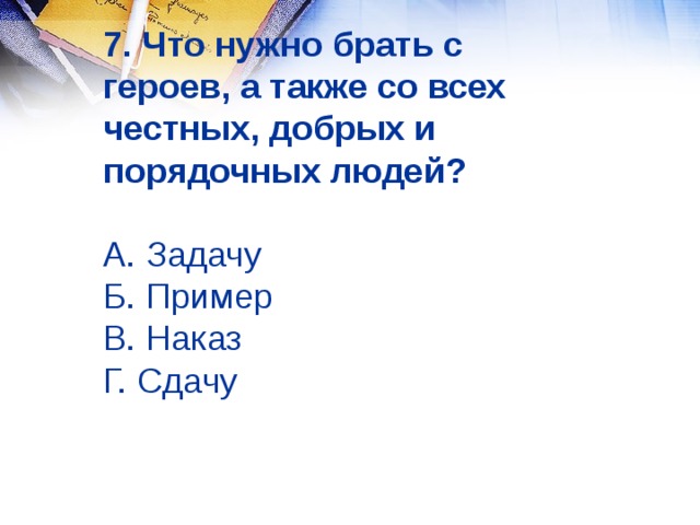 7. Что нужно брать с героев, а также со всех честных, добрых и порядочных людей?   А. Задачу  Б. Пример  В. Наказ  Г. Сдачу 