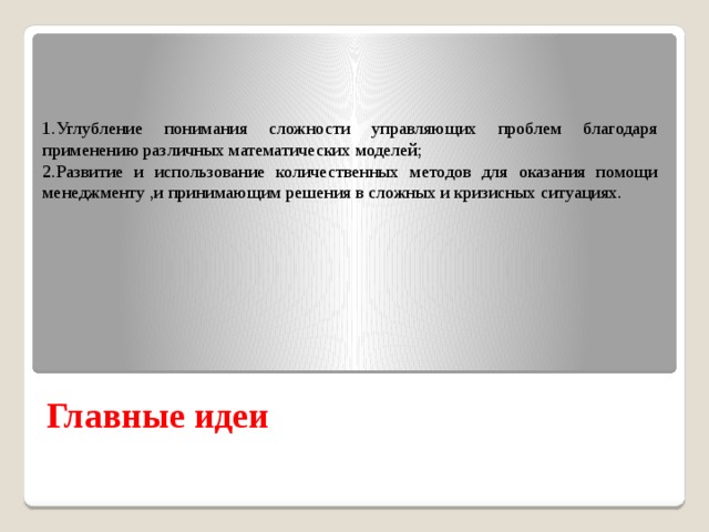 1.Углубление понимания сложности управляющих проблем благодаря применению различных математических моделей; 2.Развитие и использование количественных методов для оказания помощи менеджменту ,и принимающим решения в сложных и кризисных ситуациях. Главные идеи 