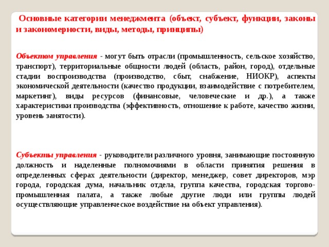   Основные категории менеджмента (объект, субъект, функции, законы и закономерности, виды, методы, принципы) Объектом управления - могут быть отрасли (промышленность, сельское хозяйство, транспорт), территориальные общности людей (область, район, город), отдельные стадии воспроизводства (производство, сбыт, снабжение, НИОКР), аспекты экономической деятельности (качество продукции, взаимодействие с потребителем, маркетинг), виды ресурсов (финансовые, человеческие и др.), а также характеристики производства (эффективность, отношение к работе, качество жизни, уровень занятости). Субъекты управления - руководители различного уровня, занимающие постоянную должность и наделенные полномочиями в области принятия решения в определенных сферах деятельности (директор, менеджер, совет директоров, мэр города, городская дума, начальник отдела, группа качества, городская торгово-промышленная палата, а также любые другие люди или группы людей осуществляющие управленческое воздействие на объект управления). 
