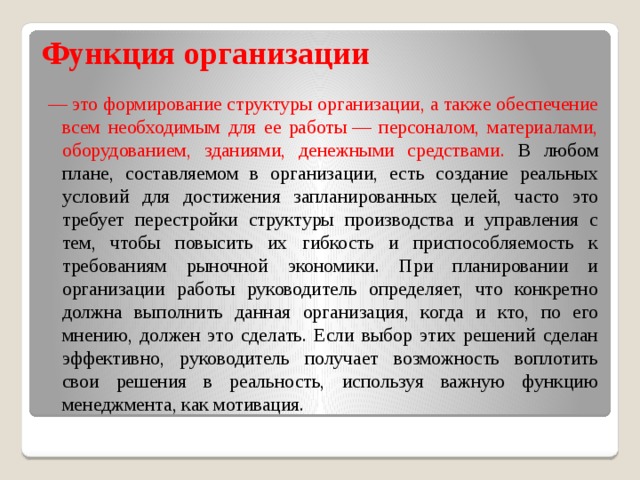 Функция организации — это формирование структуры организации, а также обеспечение всем необходимым для ее работы — персоналом, материалами, оборудованием, зданиями, денежными средствами. В любом плане, составляемом в организации, есть создание реальных условий для достижения запланированных целей, часто это требует перестройки структуры производства и управления с тем, чтобы повысить их гибкость и приспособляемость к требованиям рыночной экономики. При планировании и организации работы руководитель определяет, что конкретно должна выполнить данная организация, когда и кто, по его мнению, должен это сделать. Если выбор этих решений сделан эффективно, руководитель получает возможность воплотить свои решения в реальность, используя важную функцию менеджмента, как мотивация. 