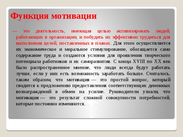 Функция мотивации — это деятельность, имеющая целью активизировать людей, работающих в организации, и побудить их эффективно трудиться для выполнения целей, поставленных в планах. Для этого осуществляется их экономическое и моральное стимулирование, обогащается само содержание труда и создаются условия для проявления творческого потенциала работников и их саморазвития. С конца XVIII по XX век было распространенное мнение, что люди всегда будут работать лучше, если у них есть возможность заработать больше. Считалось, таким образом, что мотивация — это простой вопрос, который сводится к предложению предоставления соответствующих денежных вознаграждений в обмен на усилие. Руководители узнали, что мотивация — это результат сложной совокупности потребностей, которые постоянно изменяются. 
