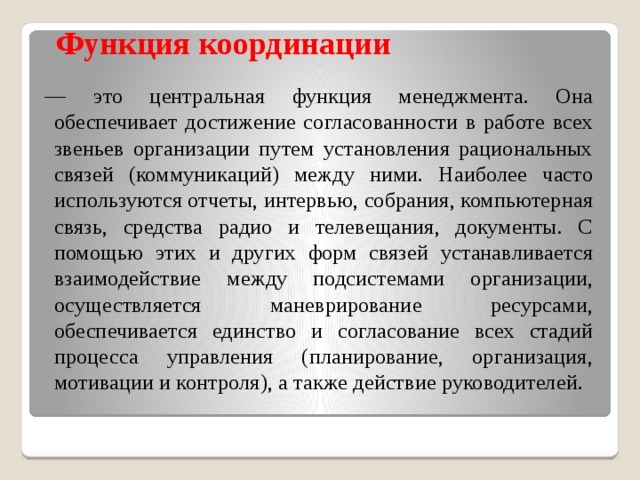 Функция координации   — это центральная функция менеджмента. Она обеспечивает достижение согласованности в работе всех звеньев организации путем установления рациональных связей (коммуникаций) между ними. Наиболее часто используются отчеты, интервью, собрания, компьютерная связь, средства радио и телевещания, документы. С помощью этих и других форм связей устанавливается взаимодействие между подсистемами организации, осуществляется маневрирование ресурсами, обеспечивается единство и согласование всех стадий процесса управления (планирование, организация, мотивации и контроля), а также действие руководителей. 