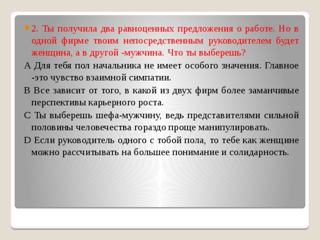 2. Ты получила два равноценных предложения о работе. Но в одной фирме твоим непосредственным руководителем будет женщина, а в другой -мужчина. Что ты выберешь?   А Для тебя пол начальника не имеет особого значения. Главное -это чувство взаимной симпатии.  В Все зависит от того, в какой из двух фирм более заманчивые перспективы карьерного роста.  С Ты выберешь шефа-мужчину, ведь представителями сильной половины человечества гораздо проще манипулировать.  D Если руководитель одного с тобой пола, то тебе как женщине можно рассчитывать на большее понимание и солидарность. 