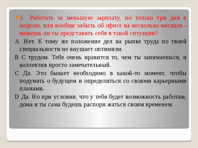 3.  Работать за меньшую зарплату, но только три дня в неделю, или вообще забыть об офисе на несколько месяцев - можешь ли ты представить себя в такой ситуации? А  Нет. К тому же положение дел на рынке труда по твоей специальности не внушает оптимизм.  В С трудом. Тебе очень нравится то, чем ты занимаешься, и коллектив просто замечательный.  С Да. Это бывает необходимо в какой-то момент, чтобы подумать о будущем и определиться со своими карьерными планами.  D Да. Но при условии, что у тебя будет возможность работам, дома и ты сама будешь распори жаться своим временем. 