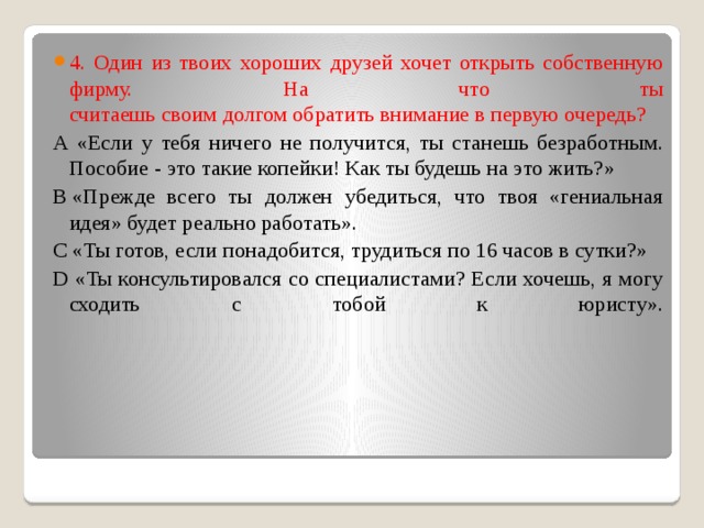 4. Один из твоих хороших друзей хочет открыть собственную фирму. На что ты  считаешь своим долгом обратить внимание в первую очередь?  А «Если у тебя ничего не получится, ты станешь безработным. Пособие - это такие копейки! Как ты будешь на это жить?» В «Прежде всего ты должен убедиться, что твоя «гениальная идея» будет реально работать». С «Ты готов, если понадобится, трудиться по 16 часов в сутки?» D «Ты консультировался со специалистами? Если хочешь, я могу сходить с тобой к юристу».   