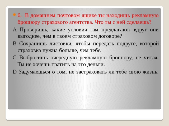 6.  В домашнем почтовом ящике ты находишь рекламную брошюру страхового агентства. Что ты с ней сделаешь?   А Проверишь, какие условия там предлагают: вдруг они выгоднее, чем в твоем страховом договоре?  В Сохранишь листовки, чтобы передать подруге, которой страховка нужна больше, чем тебе.  С Выбросишь очередную рекламную брошюру, не читая. Ты не хочешь тратить на это деньги.  D Задумаешься о том, не застраховать ли тебе свою жизнь.   