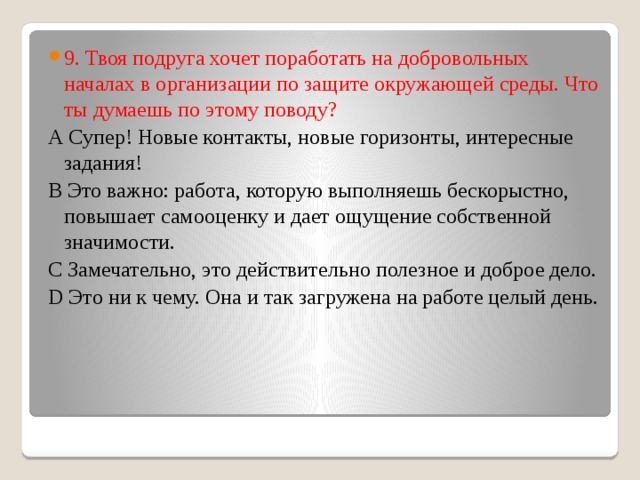 9. Твоя подруга хочет поработать на добровольных началах в организации по защите окружающей среды. Что ты думаешь по этому поводу? А Супер! Новые контакты, новые горизонты, интересные задания! В Это важно: работа, которую выполняешь бескорыстно, повышает самооценку и дает ощущение собственной значимости. С Замечательно, это действительно полезное и доброе дело. D Это ни к чему. Она и так загружена на работе целый день. 