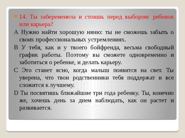14. Ты забеременела и стоишь перед выбором: ребенок или карьера? А Нужно найти хорошую няню: ты не сможешь забыть о своих профессиональных устремлениях. В У тебя, как и у твоего бойфренда, весьма свободный график работы. Поэтому вы сможете одновременно и заботиться о ребенке, и делать карьеру. С Это станет ясно, когда малыш появится на свет. Ты уверена, что твои родственники тебя поддержат и все сложится к лучшему. D Ты посвятишь ближайшие три года ребенку. Ты, конечно же, хочешь день за днем наблюдать, как он растет и развивается.   