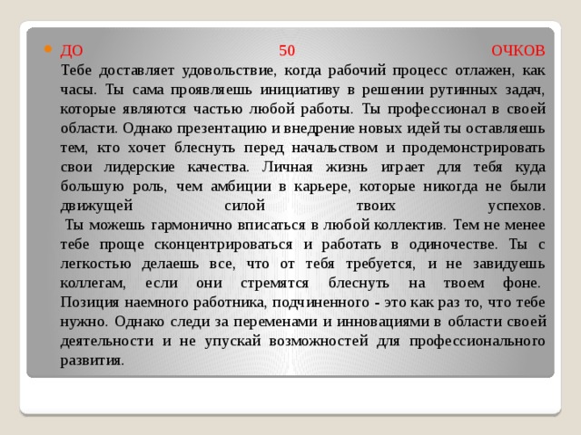 ДО 50 ОЧКОВ  Тебе доставляет удовольствие, когда рабочий процесс отлажен, как часы. Ты сама проявляешь инициативу в решении рутинных задач, которые являются частью любой работы. Ты профессионал в своей области. Однако презентацию и внедрение новых идей ты оставляешь тем, кто хочет блеснуть перед начальством и продемонстрировать свои лидерские качества. Личная жизнь играет для тебя куда большую роль, чем амбиции в карьере, которые никогда не были движущей силой твоих успехов.   Ты можешь гармонично вписаться в любой коллектив. Тем не менее тебе проще сконцентрироваться и работать в одиночестве. Ты с легкостью делаешь все, что от тебя требуется, и не завидуешь коллегам, если они стремятся блеснуть на твоем фоне.   Позиция наемного работника, подчиненного - это как раз то, что тебе нужно. Однако следи за переменами и инновациями в области своей деятельности и не упускай возможностей для профессионального развития.   