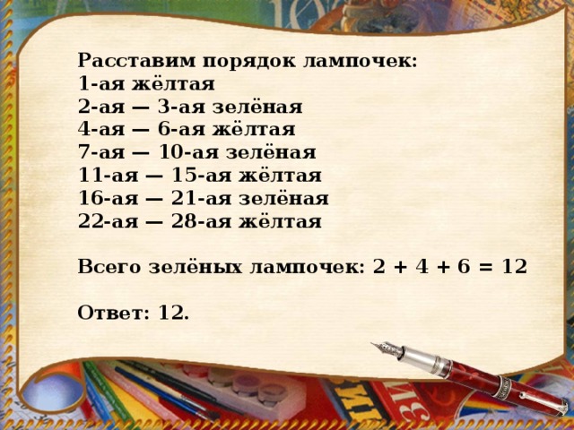 Расставим порядок лампочек: 1-ая жёлтая 2-ая — 3-ая зелёная 4-ая — 6-ая жёлтая 7-ая — 10-ая зелёная 11-ая — 15-ая жёлтая 16-ая — 21-ая зелёная 22-ая — 28-ая жёлтая   Всего зелёных лампочек: 2 + 4 + 6 = 12   Ответ: 12. 