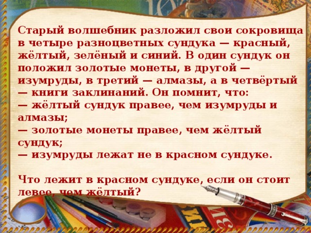 Старый волшебник разложил свои сокровища в четыре разноцветных сундука — красный, жёлтый, зелёный и синий. В один сундук он положил золотые монеты, в другой — изумруды, в третий — алмазы, а в четвёртый — книги заклинаний. Он помнит, что: — жёлтый сундук правее, чем изумруды и алмазы; — золотые монеты правее, чем жёлтый сундук; — изумруды лежат не в красном сундуке.   Что лежит в красном сундуке, если он стоит левее, чем жёлтый? 