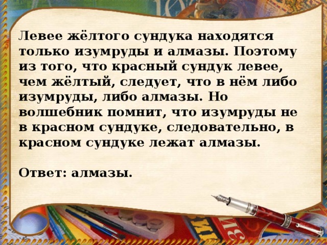 Левее жёлтого сундука находятся только изумруды и алмазы. Поэтому из того, что красный сундук левее, чем жёлтый, следует, что в нём либо изумруды, либо алмазы. Но волшебник помнит, что изумруды не в красном сундуке, следовательно, в красном сундуке лежат алмазы.   Ответ: алмазы. 