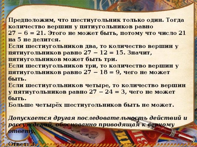 Предположим, что шестиугольник только один. Тогда количество вершин у пятиугольников равно 27 − 6 = 21. Этого не может быть, потому что число 21 на 5 не делится. Если шестиугольников два, то количество вершин у пятиугольников равно 27 − 12 = 15. Значит, пятиугольников может быть три. Если шестиугольников три, то количество вершин у пятиугольников равно 27 − 18 = 9, чего не может быть. Если шестиугольников четыре, то количество вершин у пятиугольников равно 27 − 24 = 3, чего не может быть. Больше четырёх шестиугольников быть не может.   Допускается другая последовательность действий и рассуждений, обоснованно приводящая к верному ответу.   Ответ: 3. 
