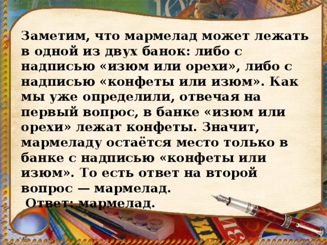 Заметим, что мармелад может лежать в одной из двух банок: либо с надписью «изюм или орехи», либо с надписью «конфеты или изюм». Как мы уже определили, отвечая на первый вопрос, в банке «изюм или орехи» лежат конфеты. Значит, мармеладу остаётся место только в банке с надписью «конфеты или изюм». То есть ответ на второй вопрос — мармелад.   Ответ: мармелад. 